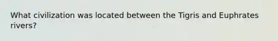 What civilization was located between the Tigris and Euphrates rivers?