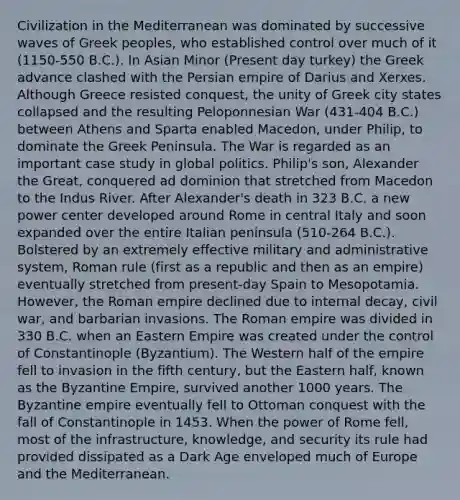 Civilization in the Mediterranean was dominated by successive waves of Greek peoples, who established control over much of it (1150-550 B.C.). In Asian Minor (Present day turkey) the Greek advance clashed with the Persian empire of Darius and Xerxes. Although Greece resisted conquest, the unity of Greek city states collapsed and the resulting Peloponnesian War (431-404 B.C.) between Athens and Sparta enabled Macedon, under Philip, to dominate the Greek Peninsula. The War is regarded as an important case study in global politics. Philip's son, Alexander the Great, conquered ad dominion that stretched from Macedon to the Indus River. After Alexander's death in 323 B.C. a new power center developed around Rome in central Italy and soon expanded over the entire Italian peninsula (510-264 B.C.). Bolstered by an extremely effective military and administrative system, Roman rule (first as a republic and then as an empire) eventually stretched from present-day Spain to Mesopotamia. However, the Roman empire declined due to internal decay, civil war, and barbarian invasions. The Roman empire was divided in 330 B.C. when an Eastern Empire was created under the control of Constantinople (Byzantium). The Western half of the empire fell to invasion in the fifth century, but the Eastern half, known as the Byzantine Empire, survived another 1000 years. The Byzantine empire eventually fell to Ottoman conquest with the fall of Constantinople in 1453. When the power of Rome fell, most of the infrastructure, knowledge, and security its rule had provided dissipated as a Dark Age enveloped much of Europe and the Mediterranean.