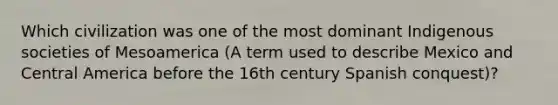 Which civilization was one of the most dominant Indigenous societies of Mesoamerica (A term used to describe Mexico and Central America before the 16th century Spanish conquest)?