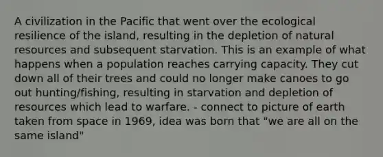 A civilization in the Pacific that went over the ecological resilience of the island, resulting in the depletion of natural resources and subsequent starvation. This is an example of what happens when a population reaches carrying capacity. They cut down all of their trees and could no longer make canoes to go out hunting/fishing, resulting in starvation and depletion of resources which lead to warfare. - connect to picture of earth taken from space in 1969, idea was born that "we are all on the same island"