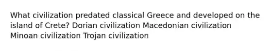 What civilization predated classical Greece and developed on the island of Crete? Dorian civilization Macedonian civilization Minoan civilization Trojan civilization