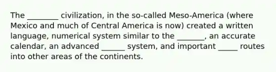 The ________ civilization, in the so-called Meso-America (where Mexico and much of Central America is now) created a written language, numerical system similar to the _______, an accurate calendar, an advanced ______ system, and important _____ routes into other areas of the continents.