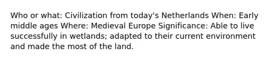 Who or what: Civilization from today's Netherlands When: Early middle ages Where: Medieval Europe Significance: Able to live successfully in wetlands; adapted to their current environment and made the most of the land.