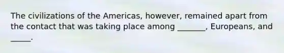 The civilizations of the Americas, however, remained apart from the contact that was taking place among _______, Europeans, and _____.