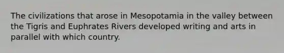 The civilizations that arose in Mesopotamia in the valley between the Tigris and Euphrates Rivers developed writing and arts in parallel with which country.