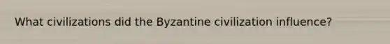 What civilizations did the Byzantine civilization influence?