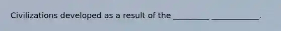 Civilizations developed as a result of the _________ ____________.