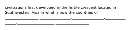 civilizations first developed in the fertile crescent located in Southwestern Asia in what is now the countries of __________________,_________________,_________________,_________________,____________________,__________________