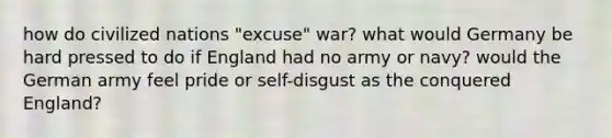 how do civilized nations "excuse" war? what would Germany be hard pressed to do if England had no army or navy? would the German army feel pride or self-disgust as the conquered England?