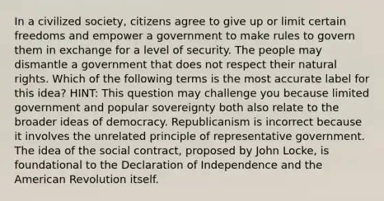 In a civilized society, citizens agree to give up or limit certain freedoms and empower a government to make rules to govern them in exchange for a level of security. The people may dismantle a government that does not respect their natural rights. Which of the following terms is the most accurate label for this idea? HINT: This question may challenge you because limited government and popular sovereignty both also relate to the broader ideas of democracy. Republicanism is incorrect because it involves the unrelated principle of representative government. The idea of the social contract, proposed by John Locke, is foundational to the Declaration of Independence and <a href='https://www.questionai.com/knowledge/keiVE7hxWY-the-american' class='anchor-knowledge'>the american</a> Revolution itself.