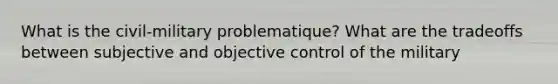 What is the civil-military problematique? What are the tradeoffs between subjective and objective control of the military