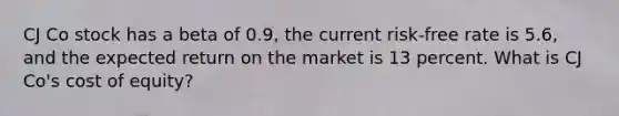 CJ Co stock has a beta of 0.9, the current risk-free rate is 5.6, and the expected return on the market is 13 percent. What is CJ Co's cost of equity?