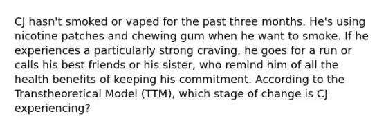 CJ hasn't smoked or vaped for the past three months. He's using nicotine patches and chewing gum when he want to smoke. If he experiences a particularly strong craving, he goes for a run or calls his best friends or his sister, who remind him of all the health benefits of keeping his commitment. According to the Transtheoretical Model (TTM), which stage of change is CJ experiencing?