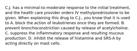 C.J. has a minimal-to-moderate response to the initial treatment, and the health care provider orders IV methylprednisolone to be given. When explaining this drug to C.J., you know that it is used to A. block the action of leukotrienes once they are formed. B. prevent bronchoconstriction caused by release of acetylcholine. C. suppress the inflammatory response and resulting mucous production. D. inhibit the release of histamine and SRS-A by acting directly on mast cells.