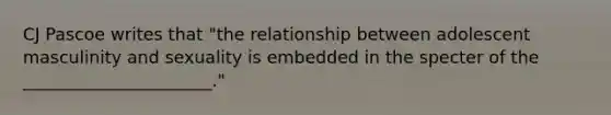 CJ Pascoe writes that "the relationship between adolescent masculinity and sexuality is embedded in the specter of the ______________________."