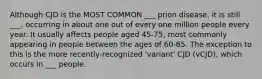 Although CJD is the MOST COMMON ___ prion disease, it is still ___, occurring in about one out of every one million people every year. It usually affects people aged 45-75, most commonly appearing in people between the ages of 60-65. The exception to this is the more recently-recognized 'variant' CJD (vCJD), which occurs in ___ people.