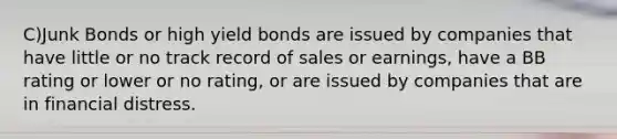 C)Junk Bonds or high yield bonds are issued by companies that have little or no track record of sales or earnings, have a BB rating or lower or no rating, or are issued by companies that are in financial distress.