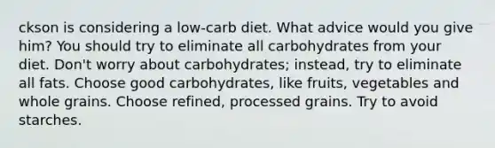 ckson is considering a low-carb diet. What advice would you give him? You should try to eliminate all carbohydrates from your diet. Don't worry about carbohydrates; instead, try to eliminate all fats. Choose good carbohydrates, like fruits, vegetables and whole grains. Choose refined, processed grains. Try to avoid starches.