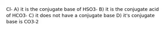 Cl- A) it is the conjugate base of HSO3- B) it is the conjugate acid of HCO3- C) it does not have a conjugate base D) it's conjugate base is CO3-2