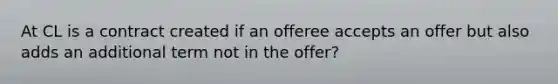 At CL is a contract created if an offeree accepts an offer but also adds an additional term not in the offer?