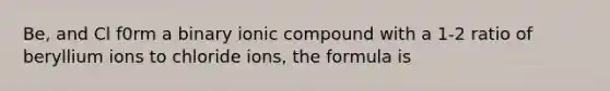 Be, and Cl f0rm a binary ionic compound with a 1-2 ratio of beryllium ions to chloride ions, the formula is