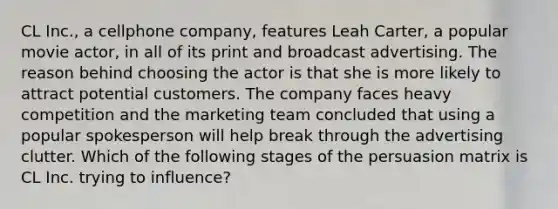 CL Inc., a cellphone company, features Leah Carter, a popular movie actor, in all of its print and broadcast advertising. The reason behind choosing the actor is that she is more likely to attract potential customers. The company faces heavy competition and the marketing team concluded that using a popular spokesperson will help break through the advertising clutter. Which of the following stages of the persuasion matrix is CL Inc. trying to influence?