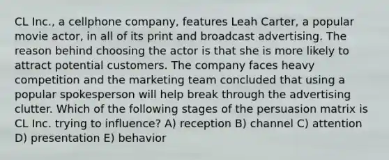 CL Inc., a cellphone company, features Leah Carter, a popular movie actor, in all of its print and broadcast advertising. The reason behind choosing the actor is that she is more likely to attract potential customers. The company faces heavy competition and the marketing team concluded that using a popular spokesperson will help break through the advertising clutter. Which of the following stages of the persuasion matrix is CL Inc. trying to influence? A) reception B) channel C) attention D) presentation E) behavior