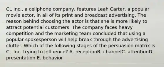 CL Inc., a cellphone company, features Leah Carter, a popular movie actor, in all of its print and broadcast advertising. The reason behind choosing the actor is that she is more likely to attract potential customers. The company faces heavy competition and the marketing team concluded that using a popular spokesperson will help break through the advertising clutter. Which of the following stages of the persuasion matrix is CL Inc. trying to influence? A. receptionB. channelC. attentionD. presentation E. behavior