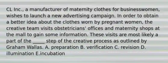 CL Inc., a manufacturer of maternity clothes for businesswomen, wishes to launch a new advertising campaign. In order to obtain a better idea about the clothes worn by pregnant women, the creative team visits obstetricians' offices and maternity shops at the mall to gain some information. These visits are most likely a part of the _____ step of the creative process as outlined by Graham Wallas. A. preparation B. verification C. revision D. illumination E.incubation