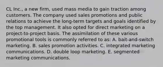 CL Inc., a new firm, used mass media to gain traction among customers. The company used sales promotions and public relations to achieve the long-term targets and goals identified by the top management. It also opted for direct marketing on a project-to-project basis. The assimilation of these various promotional tools is commonly referred to as: A. bait-and-switch marketing. B. sales promotion activities. C. integrated marketing communications. D. double loop marketing. E. segmented marketing communications.