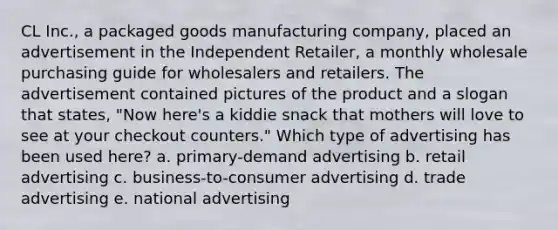 CL Inc., a packaged goods manufacturing company, placed an advertisement in the Independent Retailer, a monthly wholesale purchasing guide for wholesalers and retailers. The advertisement contained pictures of the product and a slogan that states, "Now here's a kiddie snack that mothers will love to see at your checkout counters." Which type of advertising has been used here? a. primary-demand advertising b. retail advertising c. business-to-consumer advertising d. trade advertising e. national advertising