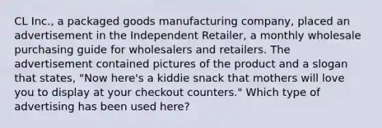 CL Inc., a packaged goods manufacturing company, placed an advertisement in the Independent Retailer, a monthly wholesale purchasing guide for wholesalers and retailers. The advertisement contained pictures of the product and a slogan that states, "Now here's a kiddie snack that mothers will love you to display at your checkout counters." Which type of advertising has been used here?