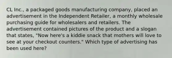 CL Inc., a packaged goods manufacturing company, placed an advertisement in the Independent Retailer, a monthly wholesale purchasing guide for wholesalers and retailers. The advertisement contained pictures of the product and a slogan that states, "Now here's a kiddie snack that mothers will love to see at your checkout counters." Which type of advertising has been used here?