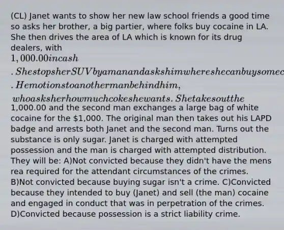 (CL) Janet wants to show her new law school friends a good time so asks her brother, a big partier, where folks buy cocaine in LA. She then drives the area of LA which is known for its drug dealers, with 1,000.00 in cash. She stops her SUV by a man and asks him where she can buy some coke. He motions to another man behind him, who asks her how much coke she wants. She takes out the1,000.00 and the second man exchanges a large bag of white cocaine for the 1,000. The original man then takes out his LAPD badge and arrests both Janet and the second man. Turns out the substance is only sugar. Janet is charged with attempted possession and the man is charged with attempted distribution. They will be: A)Not convicted because they didn't have the mens rea required for the attendant circumstances of the crimes. B)Not convicted because buying sugar isn't a crime. C)Convicted because they intended to buy (Janet) and sell (the man) cocaine and engaged in conduct that was in perpetration of the crimes. D)Convicted because possession is a strict liability crime.