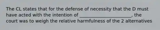 The CL states that for the defense of necessity that the D must have acted with the intention of _______________________, the court was to weigh the relative harmfulness of the 2 alternatives