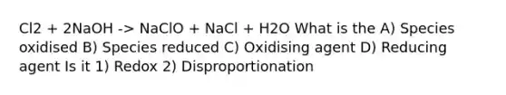 Cl2 + 2NaOH -> NaClO + NaCl + H2O What is the A) Species oxidised B) Species reduced C) Oxidising agent D) Reducing agent Is it 1) Redox 2) Disproportionation