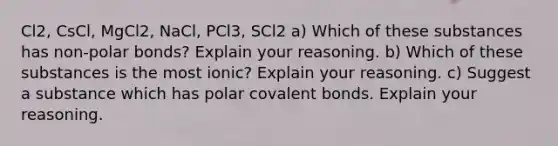 Cl2, CsCl, MgCl2, NaCl, PCl3, SCl2 a) Which of these substances has non-polar bonds? Explain your reasoning. b) Which of these substances is the most ionic? Explain your reasoning. c) Suggest a substance which has polar covalent bonds. Explain your reasoning.