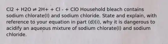 Cl2 + H2O ⇌ 2H+ + Cl - + ClO Household bleach contains sodium chlorate(I) and sodium chloride. State and explain, with reference to your equation in part (d)(i), why it is dangerous to acidify an aqueous mixture of sodium chlorate(I) and sodium chloride.