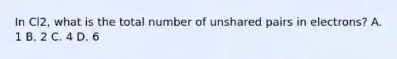 In Cl2, what is the total number of unshared pairs in electrons? A. 1 B. 2 C. 4 D. 6