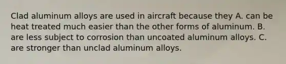 Clad aluminum alloys are used in aircraft because they A. can be heat treated much easier than the other forms of aluminum. B. are less subject to corrosion than uncoated aluminum alloys. C. are stronger than unclad aluminum alloys.