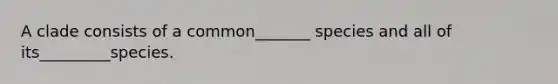 A clade consists of a common_______ species and all of its_________species.