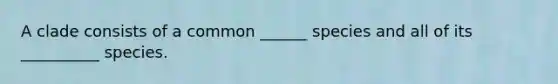 A clade consists of a common ______ species and all of its __________ species.
