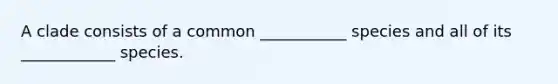 A clade consists of a common ___________ species and all of its ____________ species.