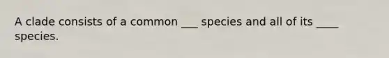 A clade consists of a common ___ species and all of its ____ species.