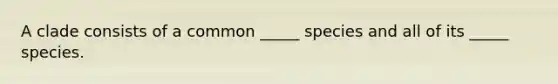 A clade consists of a common _____ species and all of its _____ species.