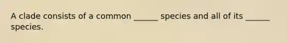 A clade consists of a common ______ species and all of its ______ species.