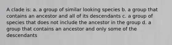 A clade is: a. a group of similar looking species b. a group that contains an ancestor and all of its descendants c. a group of species that does not include the ancestor in the group d. a group that contains an ancestor and only some of the descendants