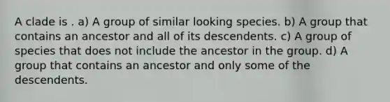 A clade is . a) A group of similar looking species. b) A group that contains an ancestor and all of its descendents. c) A group of species that does not include the ancestor in the group. d) A group that contains an ancestor and only some of the descendents.