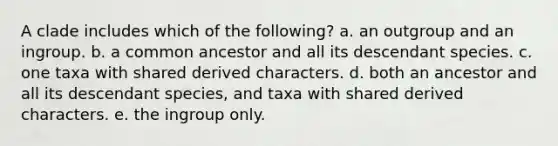 A clade includes which of the following? a. an outgroup and an ingroup. b. a common ancestor and all its descendant species. c. one taxa with shared derived characters. d. both an ancestor and all its descendant species, and taxa with shared derived characters. e. the ingroup only.