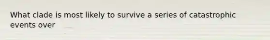 What clade is most likely to survive a series of catastrophic events over